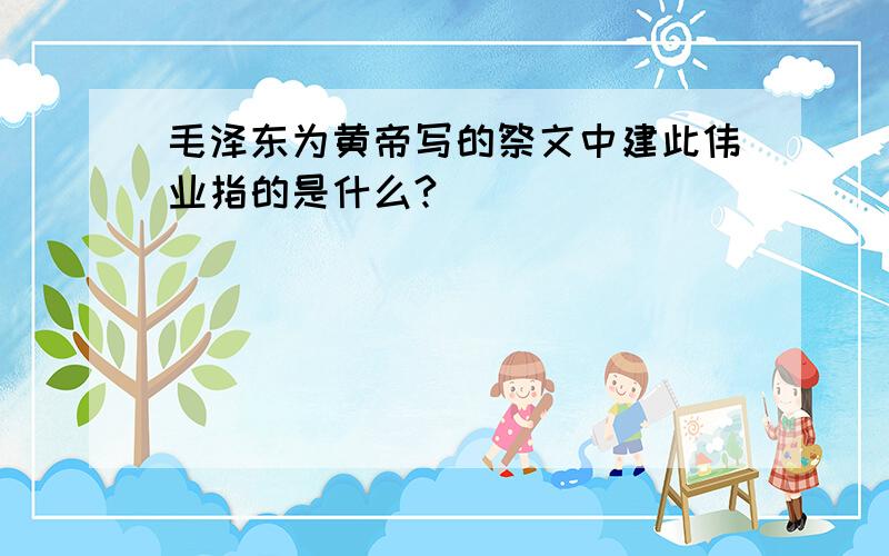 毛泽东为黄帝写的祭文中建此伟业指的是什么?