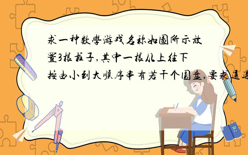 求一种数学游戏名称如图所示放置3根柱子,其中一根从上往下按由小到大顺序串有若干个圆盘,要求通过3根柱子移动圆盘.若规定每次只能移动1片,且不许大盘放在小盘之上,最后要将圆盘从一