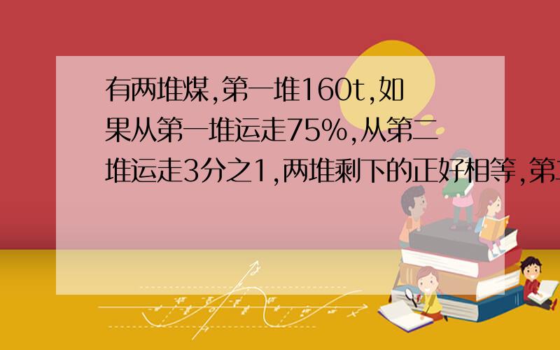 有两堆煤,第一堆160t,如果从第一堆运走75%,从第二堆运走3分之1,两堆剩下的正好相等,第二堆煤有多少吨?