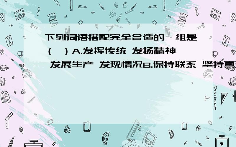 下列词语搭配完全合适的一组是（ ）A.发挥传统 发扬精神 发展生产 发现情况B.保持联系 坚持真理 维持组织 支持观点C.交流思想 交换意见 爱护公物 提高效率D.召开会议 积累经验 改善缺点