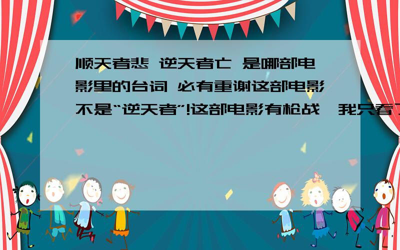 顺天者悲 逆天者亡 是哪部电影里的台词 必有重谢这部电影不是“逆天者”!这部电影有枪战,我只看了最后一点,当时闭幕就打着“顺天者悲,逆天者亡!”,这部电影的名字是什么.我一定会多加