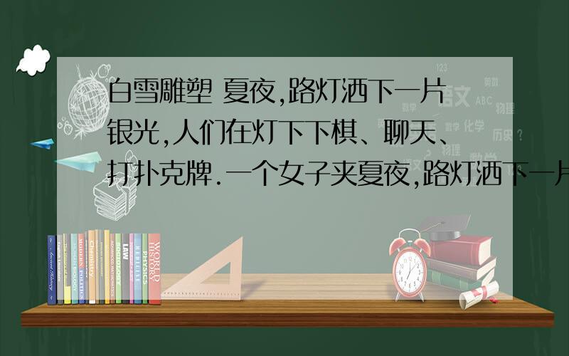 白雪雕塑 夏夜,路灯洒下一片银光,人们在灯下下棋、聊天、打扑克牌.一个女子夹夏夜,路灯洒下一片银光,人们在灯下下棋、聊天、打扑克牌.一个女子夹着一件上衣,寻寻觅觅走来,对一个观棋