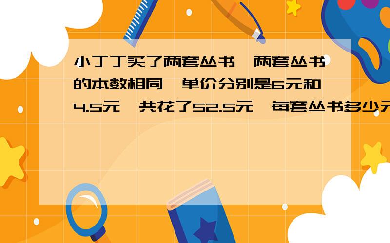 小丁丁买了两套丛书,两套丛书的本数相同,单价分别是6元和4.5元,共花了52.5元,每套丛书多少元? 用方程用方程解答是每套的价格啊