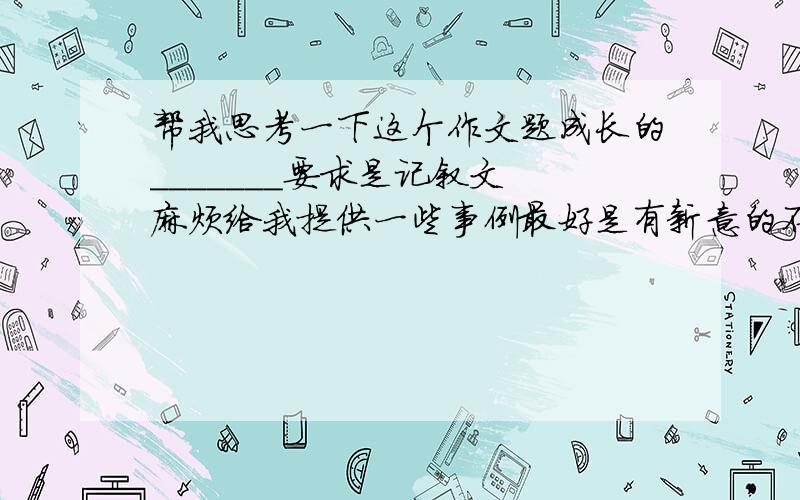 帮我思考一下这个作文题成长的_______要求是记叙文 麻烦给我提供一些事例最好是有新意的不得抄袭请用几句话简单描写一下这个事例让我顺着思路写下去