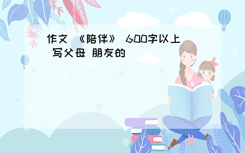 作文 《陪伴》 600字以上 写父母 朋友的