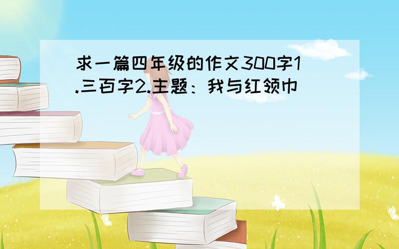 求一篇四年级的作文300字1.三百字2.主题：我与红领巾