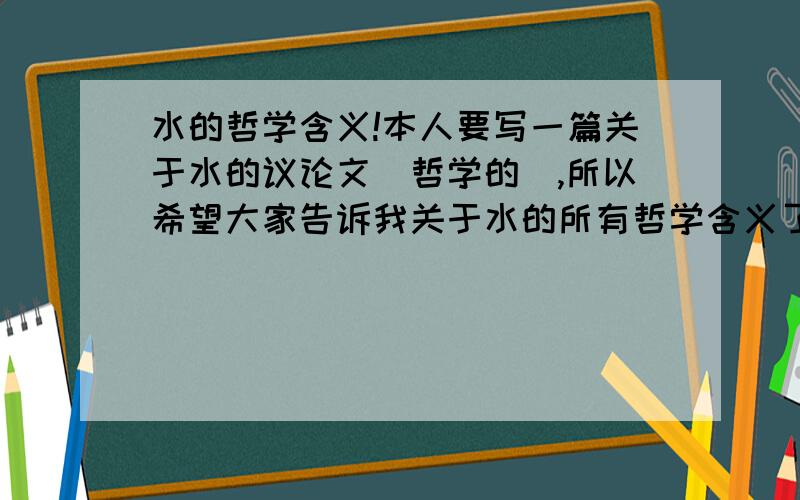 水的哲学含义!本人要写一篇关于水的议论文（哲学的）,所以希望大家告诉我关于水的所有哲学含义了.