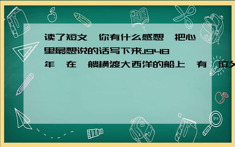 读了短文,你有什么感想,把心里最想说的话写下来.1948年,在一艘横渡大西洋的船上,有一位父亲带着他的小女儿,去和在美国的妻子会合.海上风平浪静,晨昏瑰丽的云霓交替出现.一天早上,父亲