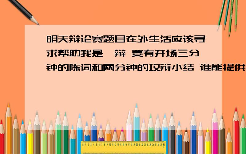 明天辩论赛题目在外生活应该寻求帮助我是一辩 要有开场三分钟的陈词和两分钟的攻辩小结 谁能提供呀 或者给我几个论点～