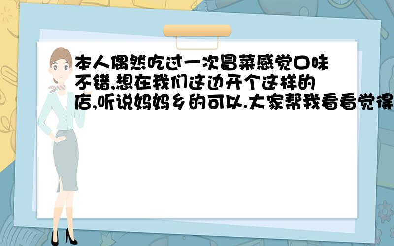 本人偶然吃过一次冒菜感觉口味不错,想在我们这边开个这样的店,听说妈妈乡的可以.大家帮我看看觉得怎么还有就是冒菜必须要加盟才行吗?就是觉得路程太远了,