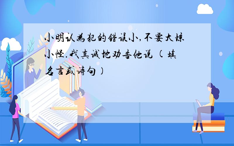 小明认为犯的错误小,不要大惊小怪.我真诚地劝告他说 (填名言或诗句）