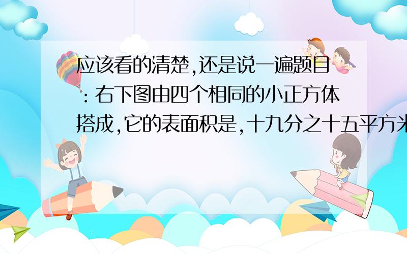 应该看的清楚,还是说一遍题目：右下图由四个相同的小正方体搭成,它的表面积是,十九分之十五平方米.每个小正方体的表面积是多少?      涂总看着请吧