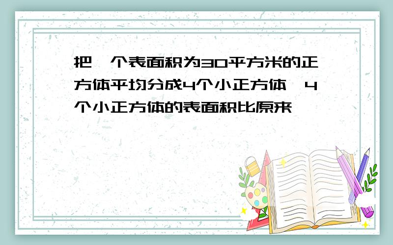 把一个表面积为30平方米的正方体平均分成4个小正方体,4个小正方体的表面积比原来