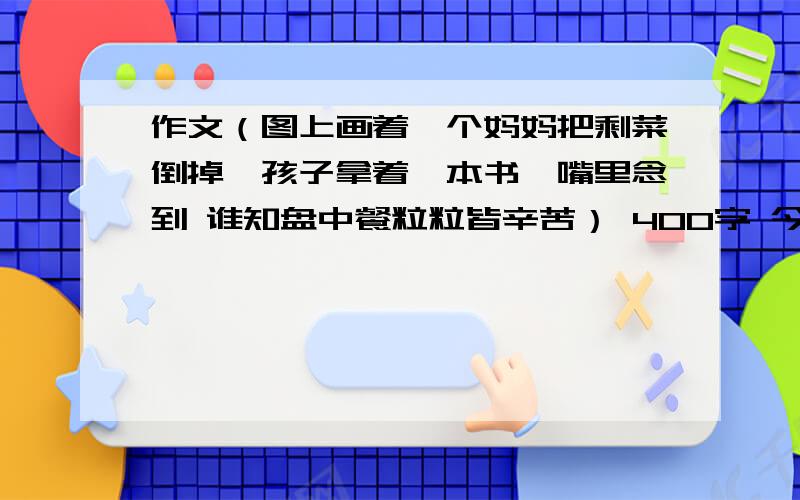 作文（图上画着一个妈妈把剩菜倒掉,孩子拿着一本书,嘴里念到 谁知盘中餐粒粒皆辛苦） 400字 今晚就要好的加满 （6月13日 晚上9：00之前）