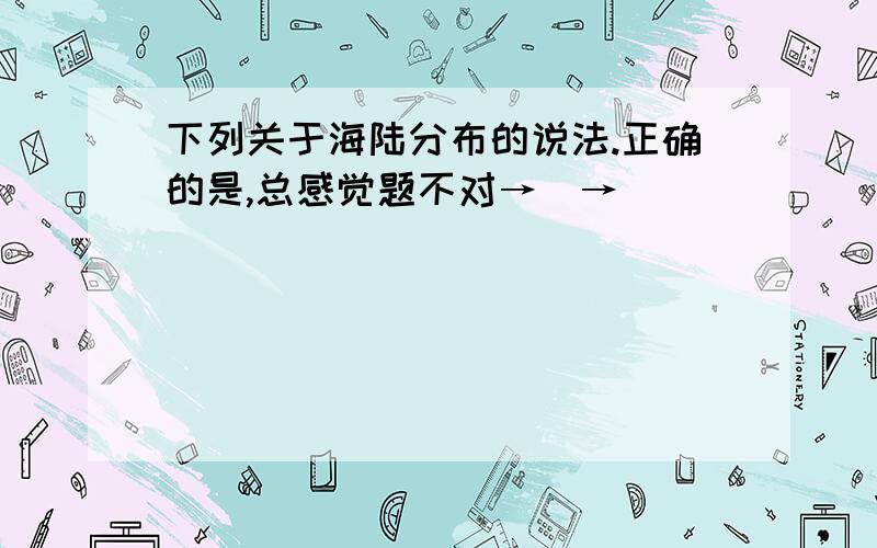 下列关于海陆分布的说法.正确的是,总感觉题不对→_→