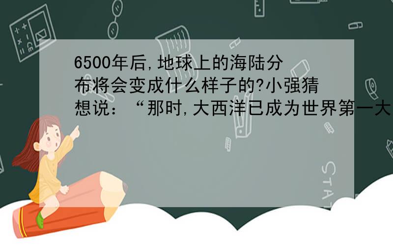 6500年后,地球上的海陆分布将会变成什么样子的?小强猜想说：“那时,大西洋已成为世界第一大洋；而地中海却变成了大陆上的一个湖泊.”小惠说：“那时,西欧和美洲的距离会越来越近,而澳