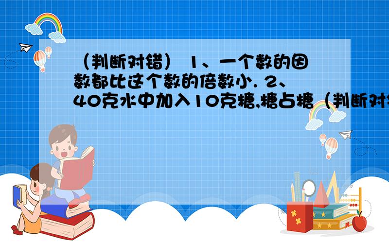 （判断对错） 1、一个数的因数都比这个数的倍数小. 2、40克水中加入10克糖,糖占糖（判断对错）    1、一个数的因数都比这个数的倍数小.    2、40克水中加入10克糖,糖占糖水的20%.     3、质数