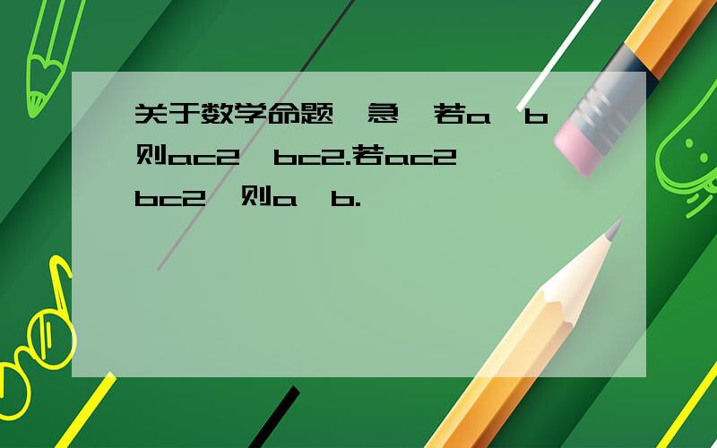 关于数学命题,急,若a>b,则ac2>bc2.若ac2>bc2,则a>b.