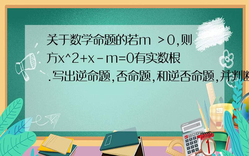 关于数学命题的若m ＞0,则方x^2+x-m=0有实数根.写出逆命题,否命题,和逆否命题,并判断真假判断真假呀