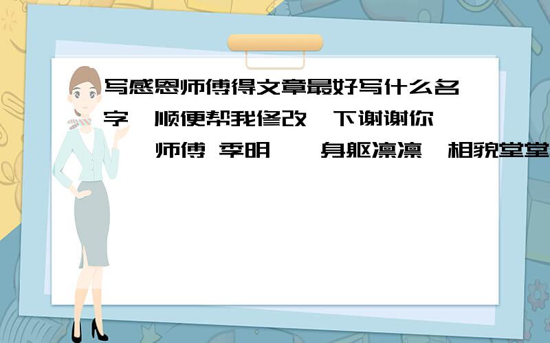 写感恩师傅得文章最好写什么名字,顺便帮我修改一下谢谢你——  师傅 季明——身躯凛凛,相貌堂堂,一双眼光射寒星,两弯眉浑如刷漆,有万夫难敌之威风,话语轩昂,吐千丈凌云之志,心雄胆大,