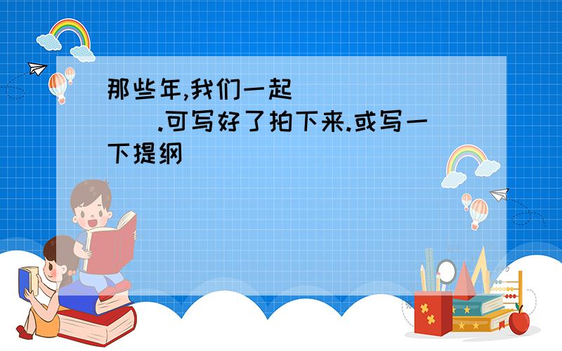 那些年,我们一起________.可写好了拍下来.或写一下提纲