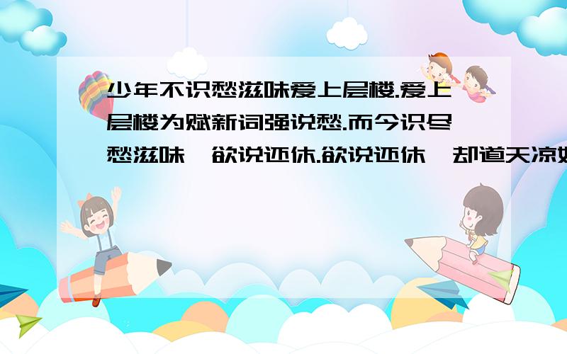 少年不识愁滋味爱上层楼.爱上层楼为赋新词强说愁.而今识尽愁滋味,欲说还休.欲说还休,却道天凉好个秋说通俗点 一个女性朋友给我留的言