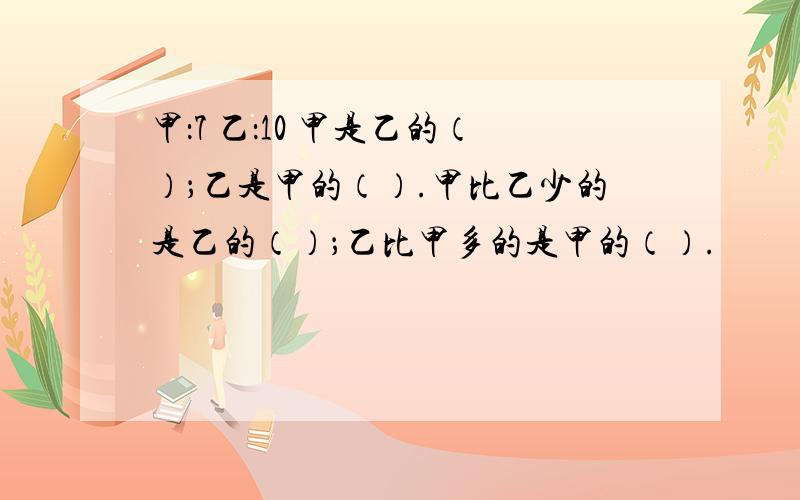 甲：7 乙：10 甲是乙的（）；乙是甲的（）.甲比乙少的是乙的（）；乙比甲多的是甲的（）.