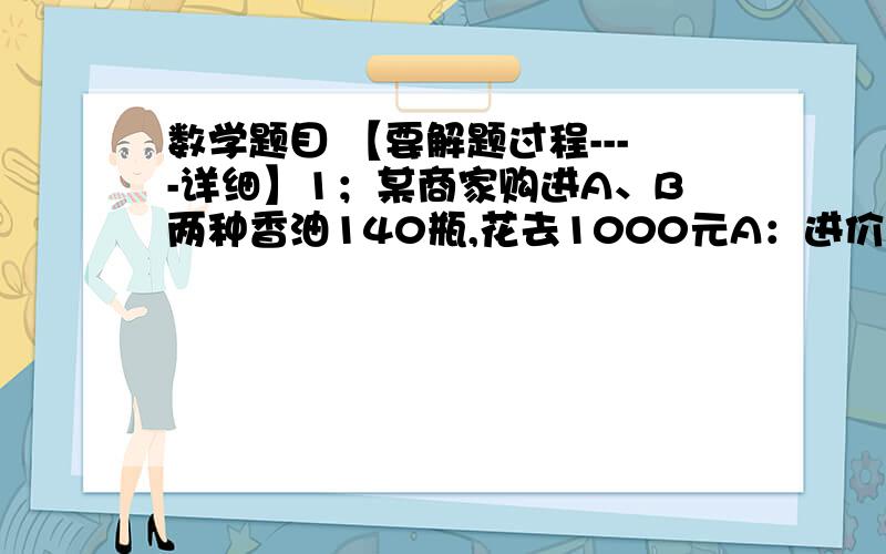 数学题目 【要解题过程----详细】1；某商家购进A、B两种香油140瓶,花去1000元A：进价6.5元,售价8元.B：进价8元,售价10元.【问题1】A、B香油各几瓶.【问题2】如果140瓶全卖完,获利几元.2；某戏院