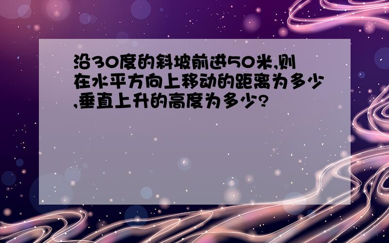 沿30度的斜坡前进50米,则在水平方向上移动的距离为多少,垂直上升的高度为多少?