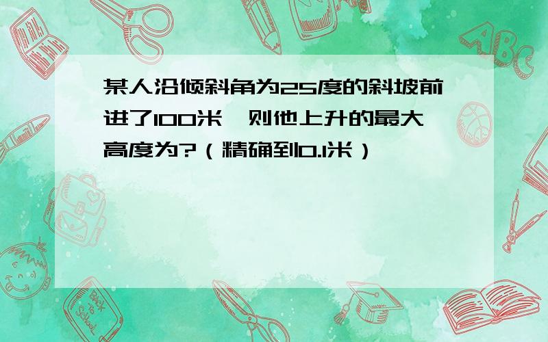 某人沿倾斜角为25度的斜坡前进了100米,则他上升的最大高度为?（精确到0.1米）