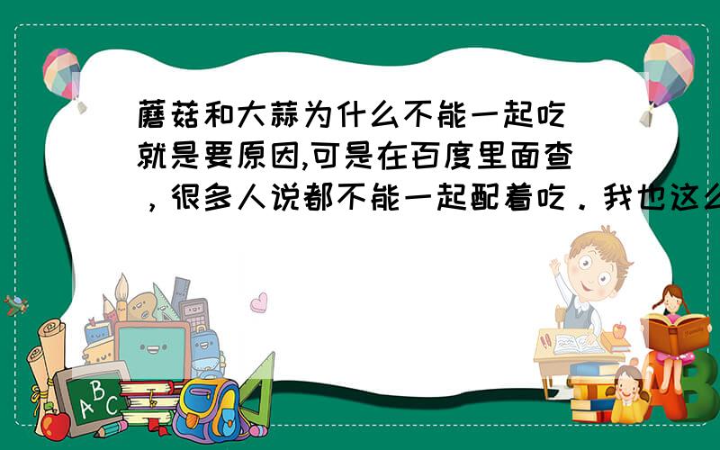 蘑菇和大蒜为什么不能一起吃 就是要原因,可是在百度里面查，很多人说都不能一起配着吃。我也这么认为。但为什么说可以呢？