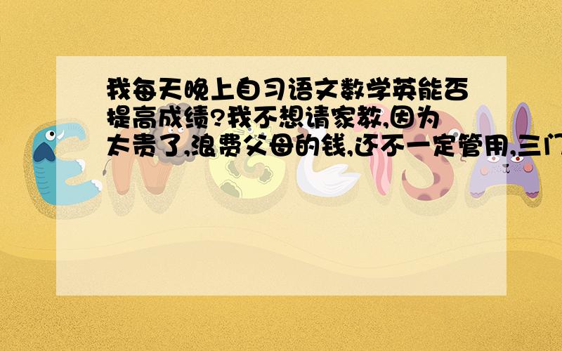 我每天晚上自习语文数学英能否提高成绩?我不想请家教,因为太贵了,浪费父母的钱,还不一定管用,三门主科我都买了参考书,每天去背英语.能不能保我成绩及格?大家还有什么建议能提供给我