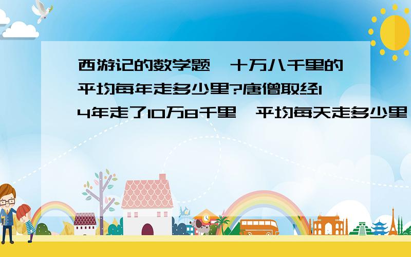 西游记的数学题,十万八千里的平均每年走多少里?唐僧取经14年走了10万8千里,平均每天走多少里,每年走多少里?