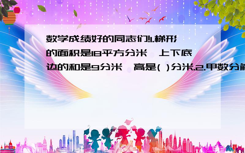 数学成绩好的同志们!1.梯形的面积是18平方分米,上下底边的和是9分米,高是( )分米.2.甲数分解质因数是2×2×3,乙数分解质因数是2×3×7,那么,甲、乙两数的最小公倍数是（ ）,最大公约数是（ ）