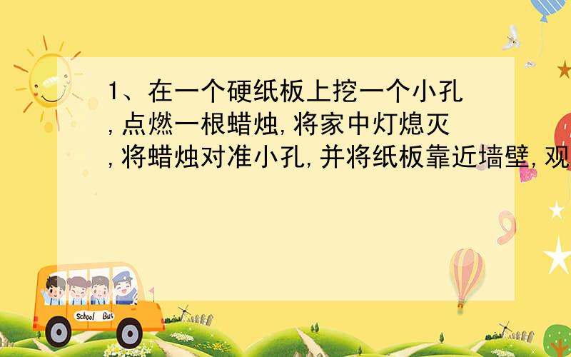 1、在一个硬纸板上挖一个小孔,点燃一根蜡烛,将家中灯熄灭,将蜡烛对准小孔,并将纸板靠近墙壁,观察墙壁上出现了什么?2、将筷子放入盛有水的碗中,观察筷子,看到了什么现象?3、将柱形玻璃