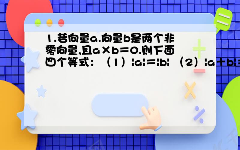 1.若向量a.向量b是两个非零向量,且a×b＝0.则下面四个等式：（1）|a|＝|b| （2）|a＋b|＝|a－b| （3）a×（a＋b）＝0 （4）|a＋b|＝√a^2＋b^2其中正确的题号是﹍2.与向量a＝（4,3）平行的单位向量﹍