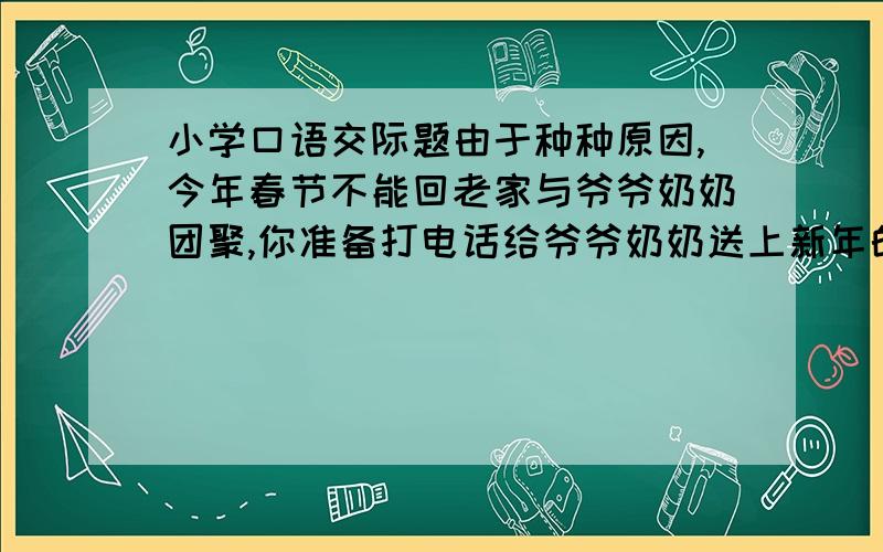 小学口语交际题由于种种原因,今年春节不能回老家与爷爷奶奶团聚,你准备打电话给爷爷奶奶送上新年的祝福,你会怎么说?