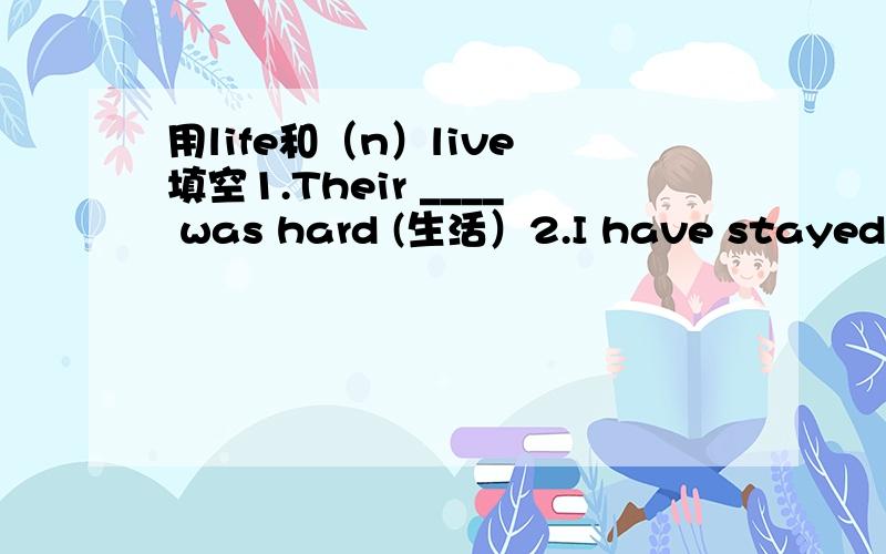 用life和（n）live 填空1.Their ____ was hard (生活）2.I have stayed in beijing all my ——————（一生）3.Doctors work hard to save ————（生命）