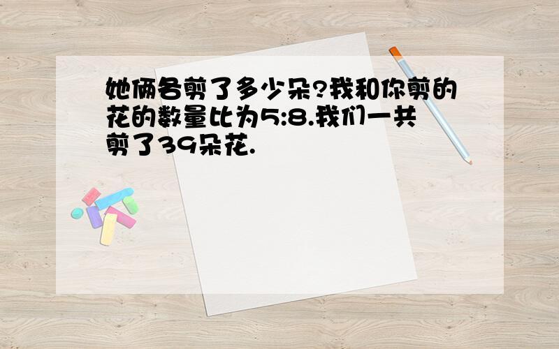 她俩各剪了多少朵?我和你剪的花的数量比为5:8.我们一共剪了39朵花.