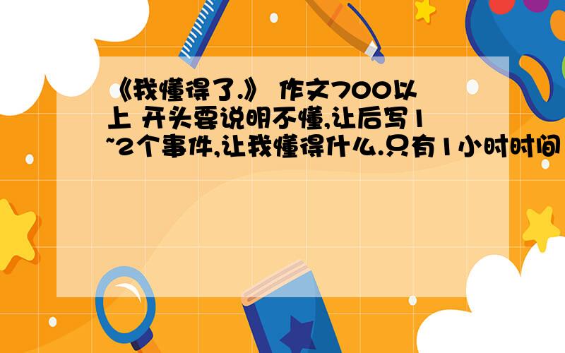 《我懂得了.》 作文700以上 开头要说明不懂,让后写1~2个事件,让我懂得什么.只有1小时时间