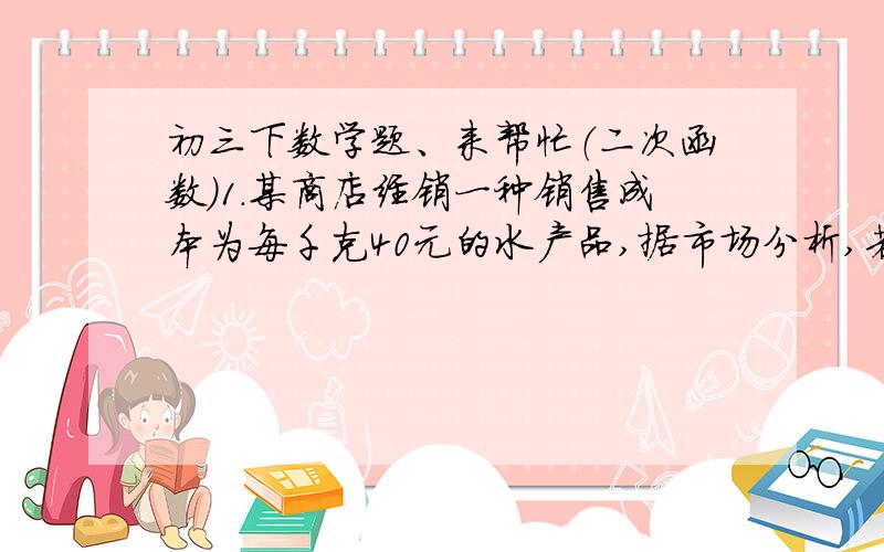 初三下数学题、来帮忙（二次函数）1.某商店经销一种销售成本为每千克40元的水产品,据市场分析,若按每千克40元的水产品,据市场分析,若按每千克50元销售,一个月能售出500千克；销售单价每