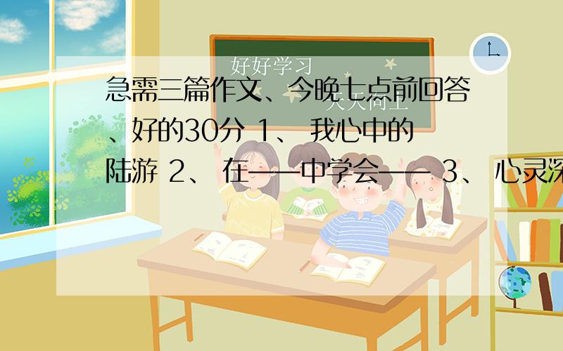 急需三篇作文、今晚七点前回答、好的30分 1、 我心中的陆游 2、 在——中学会—— 3、 心灵深处的呼唤一篇也行、快点。600字