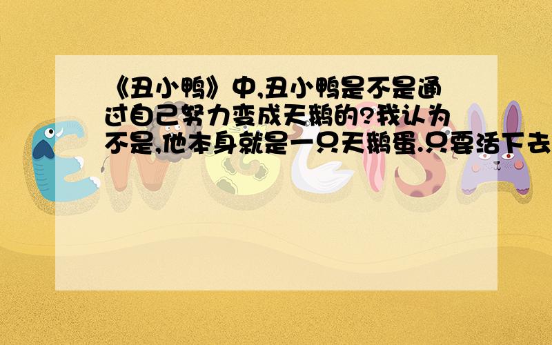 《丑小鸭》中,丑小鸭是不是通过自己努力变成天鹅的?我认为不是,他本身就是一只天鹅蛋.只要活下去,就可以变成天鹅.和他的努力有什么关系吗?