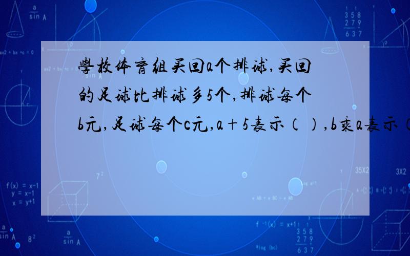 学校体育组买回a个排球,买回的足球比排球多5个,排球每个b元,足球每个c元,a+5表示（）,b乘a表示（）c乘（a+5）表示（）