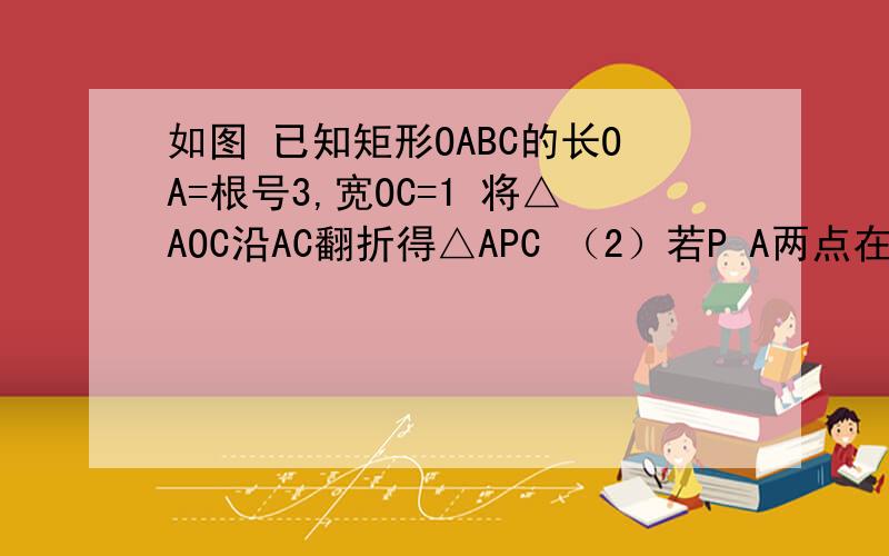 如图 已知矩形OABC的长OA=根号3,宽OC=1 将△AOC沿AC翻折得△APC （2）若P A两点在抛物线y=-4/3*x的平方+b+c上 求b c的值 并说明点c在此抛物线上（3）：在（2）中的抛物线CP段（不包括c p点）上,是否