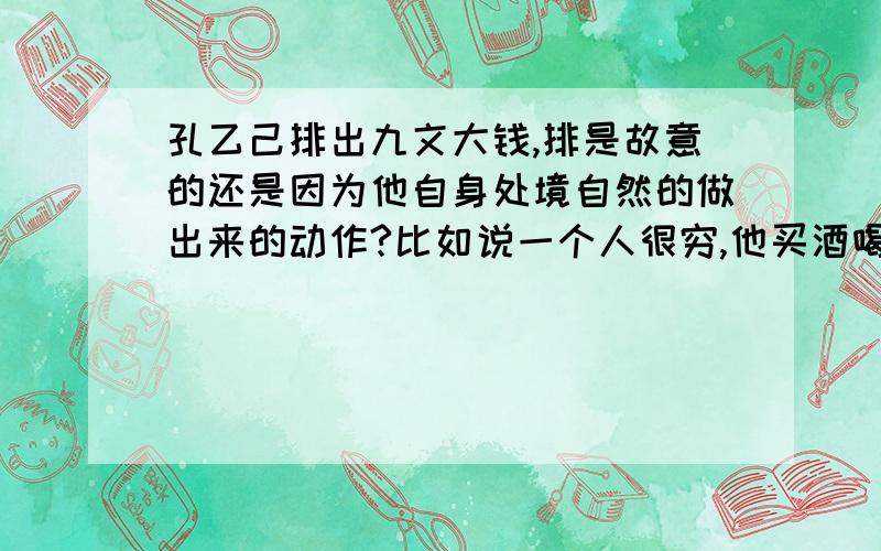 孔乙己排出九文大钱,排是故意的还是因为他自身处境自然的做出来的动作?比如说一个人很穷,他买酒喝的话在他不努力工作的时候会永远是排着钱么?