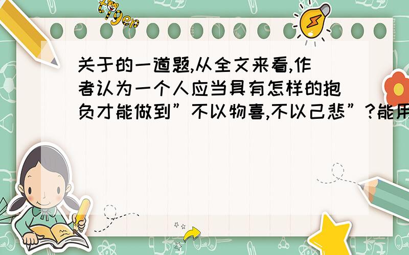 关于的一道题,从全文来看,作者认为一个人应当具有怎样的抱负才能做到”不以物喜,不以己悲”?能用原文就尽量用原文吧,