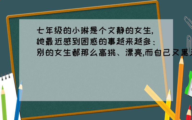 七年级的小琳是个文静的女生,她最近感到困惑的事越来越多：别的女生都那么高挑、漂亮,而自己又黑又廋小,简直像个“丑小鸭”；妈妈老在耳边啰嗦,真的好烦她；班里其他同学都有朋友,