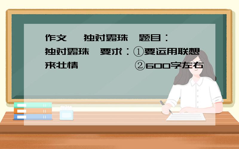 作文 《独对露珠》题目： 《独对露珠》要求：①要运用联想来壮情          ②600字左右          ③不得抄袭,要原创例文：《独对黄昏》