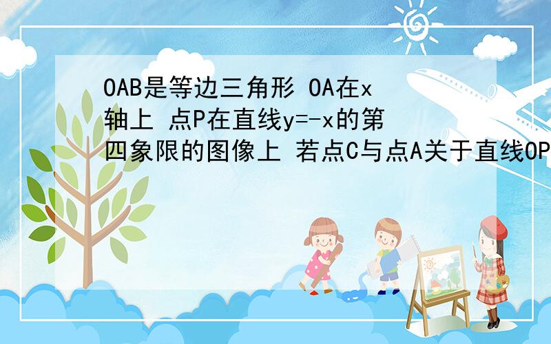 OAB是等边三角形 OA在x轴上 点P在直线y=-x的第四象限的图像上 若点C与点A关于直线OP对称 当OP+CP+AP的最小值为√2+√6时,求正三角形OAB的边长 并写出此时CP所在直线的函数解析式